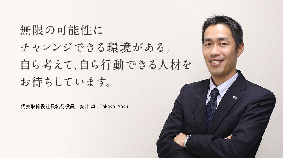 無限の可能性にチャレンジできる環境がある。自ら考えて、自ら行動できる人材とお待ちしています。代表取締役社長執行役員 安井 卓 - Takashi Yasui
