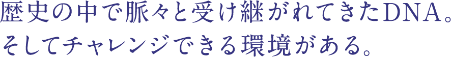 歴史の中で脈々と受け継がれてきたDNA。そしてチャレンジできる環境がある。