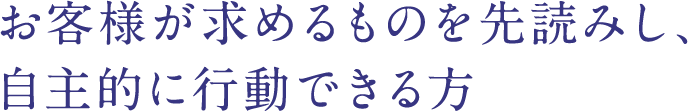 お客様が求めるものを先読みし、自主的に行動できる方